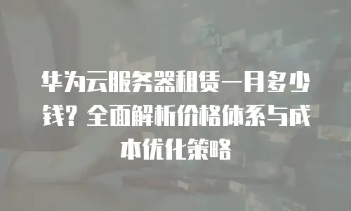 华为云服务器租赁一月多少钱？全面解析价格体系与成本优化策略