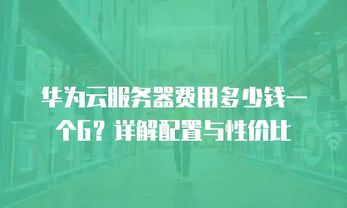 华为云服务器费用多少钱一个G？详解配置与性价比