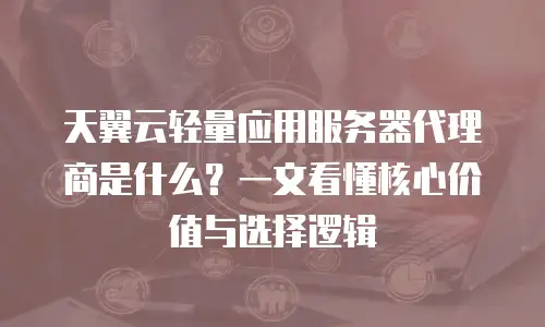 天翼云轻量应用服务器代理商是什么？一文看懂核心价值与选择逻辑