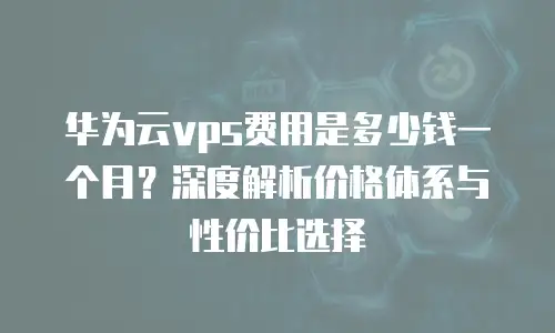 华为云vps费用是多少钱一个月？深度解析价格体系与性价比选择