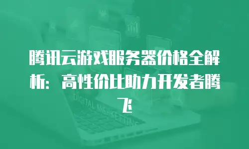 腾讯云游戏服务器价格全解析：高性价比助力开发者腾飞