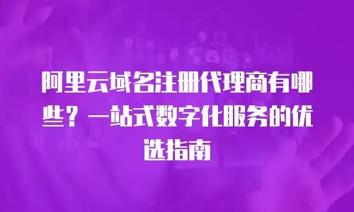 阿里云域名注册代理商有哪些？一站式数字化服务的优选指南