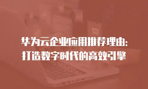 华为云企业应用推荐理由：打造数字时代的高效引擎