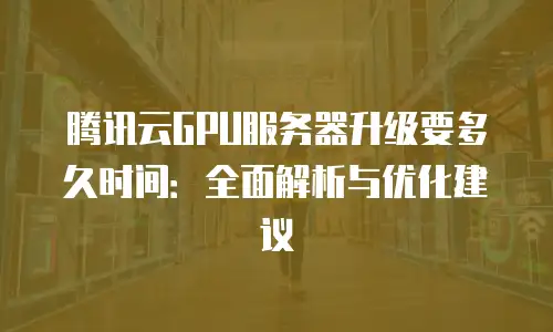 腾讯云GPU服务器升级要多久时间：全面解析与优化建议