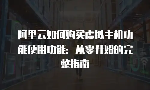 阿里云如何购买虚拟主机功能使用功能：从零开始的完整指南