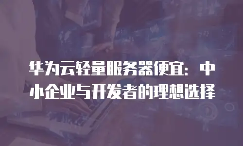 华为云轻量服务器便宜：中小企业与开发者的理想选择