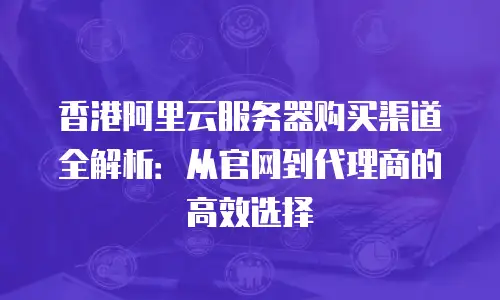 香港阿里云服务器购买渠道全解析：从官网到代理商的高效选择