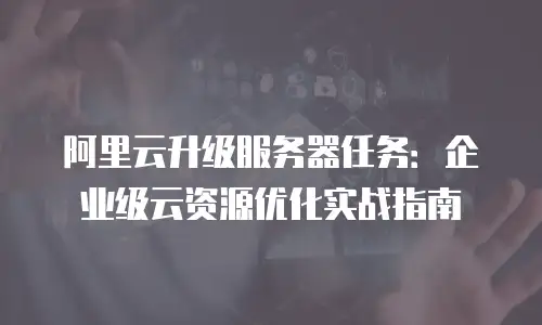 阿里云升级服务器任务：企业级云资源优化实战指南