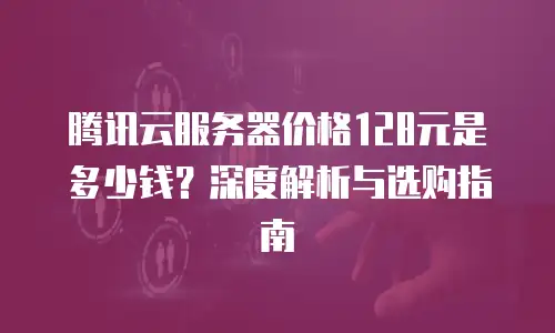 腾讯云服务器价格128元是多少钱？深度解析与选购指南