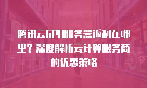 腾讯云GPU服务器返利在哪里？深度解析云计算服务商的优惠策略