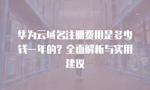 华为云域名注册费用是多少钱一年的？全面解析与实用建议