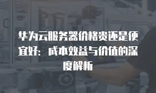 华为云服务器价格贵还是便宜好：成本效益与价值的深度解析