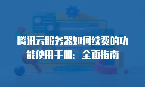 腾讯云服务器如何续费的功能使用手册：全面指南