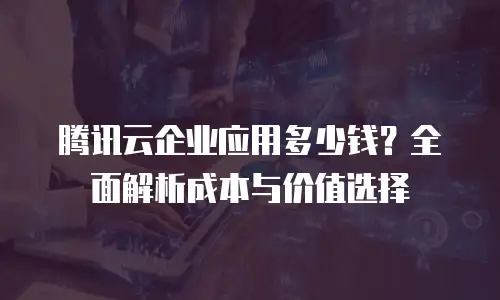 腾讯云企业应用多少钱？全面解析成本与价值选择