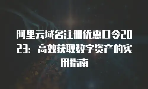 阿里云域名注册优惠口令2023：高效获取数字资产的实用指南