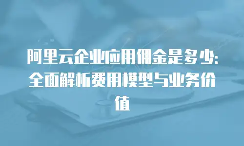 阿里云企业应用佣金是多少：全面解析费用模型与业务价值