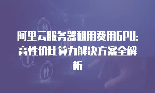 阿里云服务器租用费用GPU：高性价比算力解决方案全解析