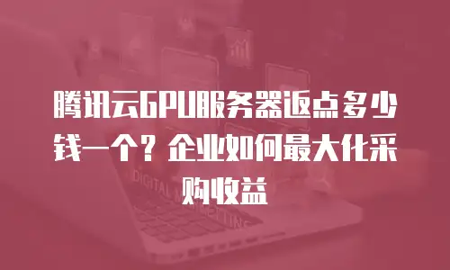 腾讯云GPU服务器返点多少钱一个？企业如何最大化采购收益