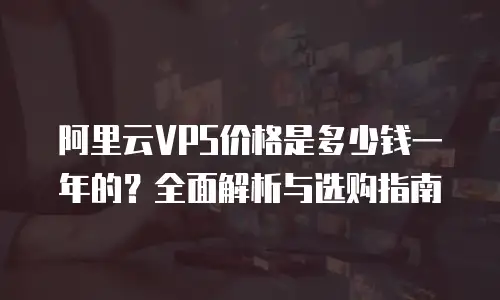 阿里云VPS价格是多少钱一年的？全面解析与选购指南
