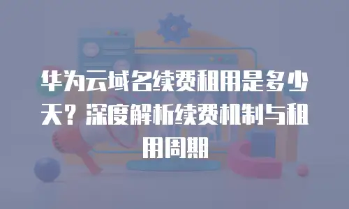 华为云域名续费租用是多少天？深度解析续费机制与租用周期