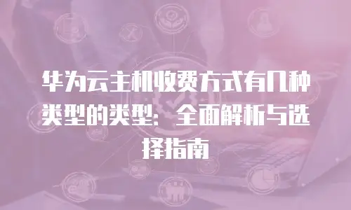 华为云主机收费方式有几种类型的类型：全面解析与选择指南