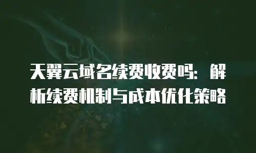 天翼云域名续费收费吗：解析续费机制与成本优化策略