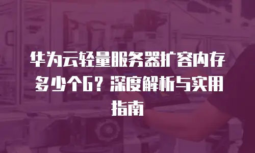 华为云轻量服务器扩容内存多少个G？深度解析与实用指南