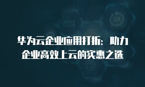 华为云企业应用打折：助力企业高效上云的实惠之选