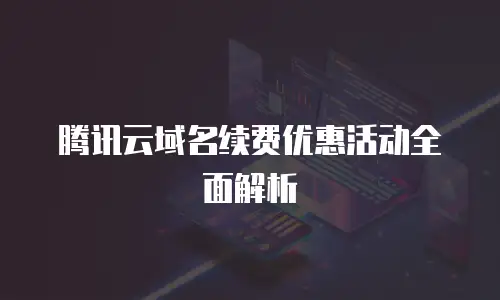腾讯云域名续费优惠活动全面解析
