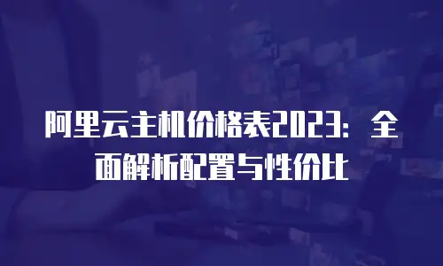 阿里云主机价格表2023：全面解析配置与性价比