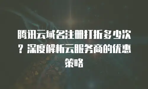 腾讯云域名注册打折多少次？深度解析云服务商的优惠策略