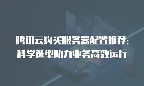 腾讯云购买服务器配置推荐：科学选型助力业务高效运行
