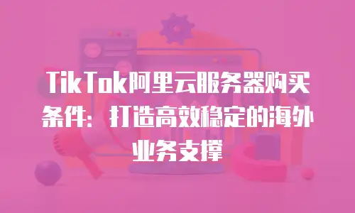 TikTok阿里云服务器购买条件：打造高效稳定的海外业务支撑