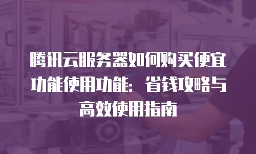 腾讯云服务器如何购买便宜功能使用功能：省钱攻略与高效使用指南