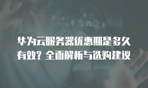 华为云服务器优惠期是多久有效？全面解析与选购建议