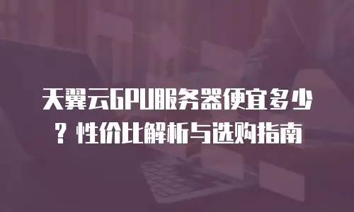天翼云GPU服务器便宜多少？性价比解析与选购指南