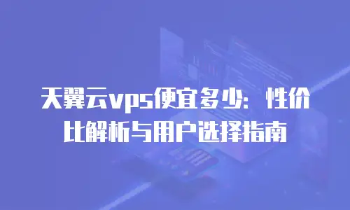 天翼云vps便宜多少：性价比解析与用户选择指南