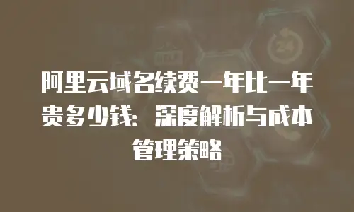 阿里云域名续费一年比一年贵多少钱：深度解析与成本管理策略