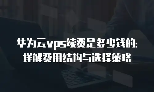 华为云vps续费是多少钱的：详解费用结构与选择策略