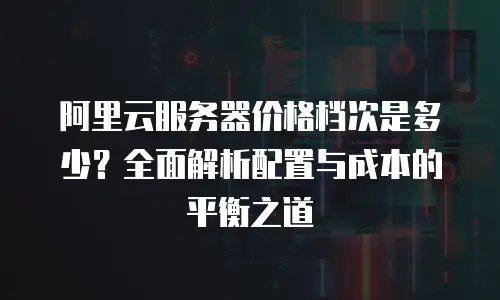阿里云服务器价格档次是多少？全面解析配置与成本的平衡之道