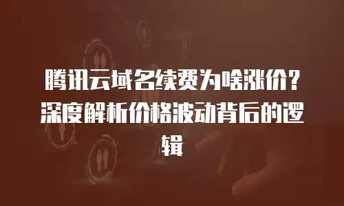 腾讯云域名续费为啥涨价？深度解析价格波动背后的逻辑