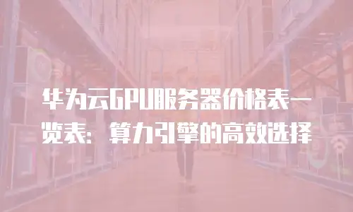 华为云GPU服务器价格表一览表：算力引擎的高效选择