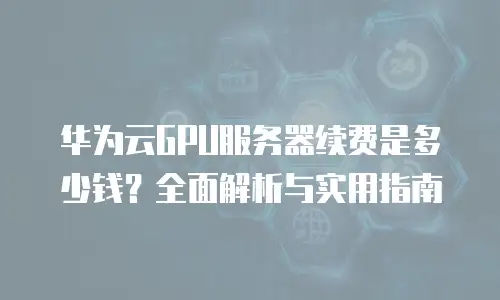 华为云GPU服务器续费是多少钱？全面解析与实用指南