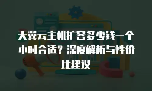 天翼云主机扩容多少钱一个小时合适？深度解析与性价比建议
