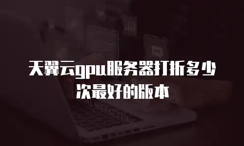天翼云gpu服务器打折多少次最好的版本