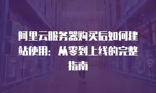 阿里云服务器购买后如何建站使用：从零到上线的完整指南