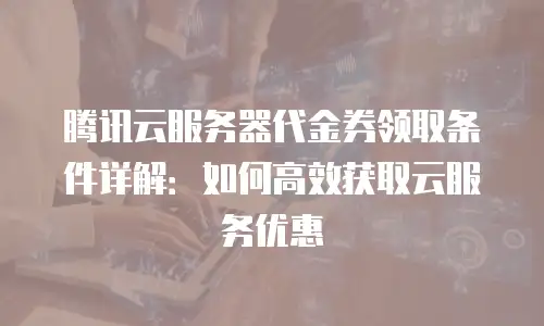 腾讯云服务器代金券领取条件详解：如何高效获取云服务优惠