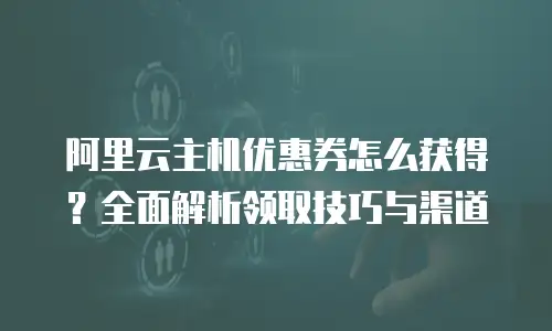 阿里云主机优惠券怎么获得？全面解析领取技巧与渠道