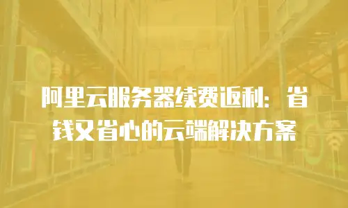 阿里云服务器续费返利：省钱又省心的云端解决方案