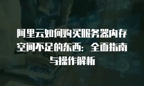 阿里云如何购买服务器内存空间不足的东西：全面指南与操作解析